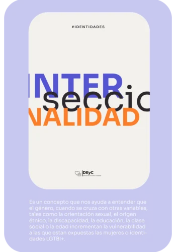 Identidades. Informe Interseccionalidad. Es un concepto que nos ayuda a ententer que el género, cuando se cruza con otras variables, tales como la orientación sexual, el origen étnico, la discapacidad, la educación, la clase social o l aedad incrementan la vulnerabilidad a las que están expuestas las mujeres o identidades LGBT+