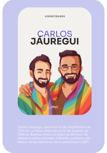Identidades. Informe Carlos Jáuregui. Carlos Jáuregui, nacido el 22 de Septiembre de 1957 en La Plata y fallecido el 20 de Agosto de 1996 en Buenos Aires a la edad de 38 años. Se destacó como activista, militante, político y defensor de los derechos de la comunidad LGBT+